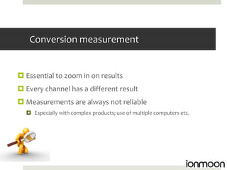 Conversion measurement


 Essential to zoom in on results
 Every channel has a different result
 Measurements are always not reliable
   Especially with complex products; use of multiple computers etc.
 