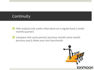Continuity

 Web analysis only works when done on a regular basis ( week/
  month/ quarter)

 Compare with same period ( previous month/ same month
  previous year): Make your own benchmark
 
