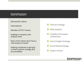 Ionmoon
B2B and B2C clients
                                    Internet strategy
International

Member of WTC Twente                Web analytics

Helping in company web              Usability /Persuasion
analysts team                        architecture

Most of the clients don’t have a    Search Engine Strategy
web analyst on board
                                    Social Media Strategy
Helping companies to get grip
on their internet strategy and
accountability                      Expert reviews
 