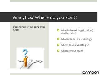 Analytics? Where do you start?
Depending on your companies
needs                          What is the existing situation (
                                starting point)

                               What is the business strategy

                               Where do you want to go?

                               What are your goals?
 