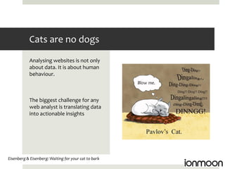 Cats are no dogs
           Analysing websites is not only
           about data. It is about human
           behaviour.



           The biggest challenge for any
           web analyst is translating data
           into actionable insights




Eisenberg & Eisenberg: Waiting for your cat to bark
 