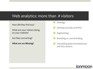Web analytics: more than # visitors
                                Strategy
How did they find you?
                                Setting up Goals and KPIs
What are your visitors doing
on your website?                Segmenting

Are they converting?            Branding vs. non branding

What are we Missing?            Translating data into behaviour
                                 and into actions
 