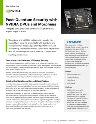 Post-Quantum Security with NVIDIA DPUs and Morpheus | Solution Overview | 1
Bloombase is the intelligent
storage firewall company providing
application-transparent, high-
bandwidth, low-latency data-at-
rest encryption security using
post-quantum cryptography (PQC)
technologies for edge computing,
physical and virtual datacenters,
through hyper-converged
infrastructure (HCI) and composable
disaggregated infrastructure (CDI),
and to the cloud.
Industry
> Telecommunications
> Financial Services
> Public Sector
> Healthcare IT
Challenge
> Traditional cryptographic
methods are becoming
obsolete and make encrypted
data susceptible to attacks.
Encryption is essential for next-
generation datacenters but
retrofitting with new hardware
or implementing agent-based
tools have limitations and require
radical change in infrastructure.
Solution Overview
Overcoming the Challenges of Storage Security
Unauthorized data exposure is a critical issue for all enterprises, especially with
disaggregated infrastructure and off-premises clouds. Agent-based and proprietary
encryption tool kits create maintenance challenges, while storage-based encryption
often results in vendor lock-in.
With the advent of quantum computing, previously protected information is
vulnerable to brute-force attacks. Furthermore, the rapid proliferation of data is
making the conventional approach of manual classification impossible.
Accelerating Data Encryption and Classification
To combat these data vulnerability challenges, Bloombase StoreSafe Intelligent
Storage Firewall leverages NVIDIA BlueField data processing units (DPUs), NVIDIA
data center GPUs, and the NVIDIA Morpheus AI framework to help automate and
accelerate the full lifecycle protection of the crown-jewel data.
Bloombase StoreSafe is an agentless, turnkey encryption solution packed
with post-quantum cryptography (PQC) capability for data-at-rest use cases.
It secures on-premises storage systems, virtualized hypervisor data stores, and
even off-premises cloud storage services. Software applications gain the benefit of
automatic encryption of their data as they write through the Bloombase StoreSafe
storage resources. Likewise, by retrieving data from the storage backend via
Bloombase StoreSafe, data is automatically decrypted and presented to
the trusted clients as virtual plaintext.
Post-Quantum Security with
NVIDIA DPUs and Morpheus
Mitigate data breaches and exfiltration threats
in your organization.
“Bloombase and NVIDIA’s collaboration unlocks the
capability of securing stored data with quantum-safe
encryption that boasts unparalleled performance, and
accelerating the identification of crown-jewel information
that necessitates protection in intricate IT landscapes.”
Sean Xiang, CEO, Bloombase
 