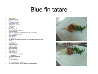 Blue fin tatare
• Blue fin Tartar
• 200 gr blue fin tuna
• 20 gr spring onion
• 4 gr Murray river salt
• Sesame stylo foam
• 175ml metil textura mix
• 30 m l water
• 4 gr salt
• 15 gr sesame oil
• 100 gr Paco sesame croquant
• 15 gr pear puree
• Whip the metil and all ingredients kitchen mixer for 15 mins
• Set in mould and dehydrate
• Sesame cracker
• 30 gr sesame
• 100 gr isomalt
• Boil isomalt add sesame on silt mat. Roll to thin and cut 8cm ring cutter
• garnish
• 3 gr affila cress
• Kimchi pearl
• 45gr Dijon mustard
• 45gr tom ketchup
• 45 gr Plum sauce
• 90 gr kimchi base
• 20 drops green tbasco
• 75 gr sesame oil
• 75 gr yuzu juice
• 3 drops violet food coloring
• 1 in no egg yolk
• 250 gr tom consommé
• 7gr gluco textura
• 2 gr xantana textura
• Remaining is sesame polystyrene
• Mix all the ingredients vacuum, and drop on alginate water
 