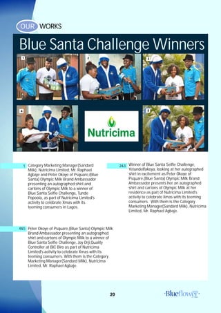 20
WORKSOUR
Category Marketing Manager(Sandard
Milk), Nutricima Limited, Mr. Raphael
Agbaje and Peter Okoye of Psquare,(Blue
Santa) Olympic Milk Brand Ambassador
presenting an autographed shirt and
cartons of Olympic Milk to a winner of
Blue Santa Selfie Challenge, Tunde
Popoola, as part of Nutricima Limited's
activity to celebrate Xmas with its
teeming consumers in Lagos.
1 Winner of Blue Santa Selfie Challenge,
YetundeIfakoya, looking at her autographed
shirt in excitement as Peter Okoye of
Psquare,(Blue Santa) Olympic Milk Brand
Ambassador presents her an autographed
shirt and cartons of Olympic Milk at her
residence as part of Nutricima Limited's
activity to celebrate Xmas with its teeming
consumers. With them is the Category
Marketing Manager(Sandard Milk), Nutricima
Limited, Mr. Raphael Agbaje.
Peter Okoye of Psquare,(Blue Santa) Olympic Milk
Brand Ambassador presenting an autographed
shirt and cartons of Olympic Milk to a winner of
Blue Santa Selfie Challenge, Joy Orji,Quality
Controller at BIC Biro as part of Nutricima
Limited's activity to celebrate Xmas with its
teeming consumers. With them is the Category
Marketing Manager(Sandard Milk), Nutricima
Limited, Mr. Raphael Agbaje.
4&5
2&3
1 2
4
3
Blue Santa Challenge Winners
5
 