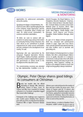 opportunities for underserved communities
acrossthecountry.
SpeakingonitsAdopt-a-Schoolinitiative,the
Chief Executive Officer and Managing Director
of the company, Segun Ogunsanya, said the
company is passionate about creating real
value for under-served communities, its
customersandotherstakeholders.
“At Airtel, we seek to connect with our
customersinvariouswaysandourintervention
in Community Primary School, Amumara, Imo
State attests to our commitment to provide
empowerment for under-served communities
and also contribute to the development of our
country,”hesaid.
Ogunsanya who was represented by the
company's Regional Operations Director,
South Region, Godfrey Efeurhobo, said Airtel
will continue to look for opportunities to partner
with governments at various levels in the
developmentoftheeducationsector.
The commissioning ceremony was attended
by Sole Administrator, Ezinihitte L.G.A, Dr.
Kelechi Osuagwu; His Royal Highness, Eze
Ositadinma Benneth Nwokocha; Chairman,
Imo State Universal Basic Education Board,
Mrs. Gertrude Oduka; Executives of Imo State
National Union of Teachers (NUT); Dipo
Jolaosho,RegionalMarketingManager,
South, Airtel Nigeria; Chinda Manjor, CSR
Manager, Airtel Nigeria and Erhumu
Bayagbon, Media Relations Manager, Airtel
Nigeria.
As part of its Adopt-a-School programme,
Airtel has renovated and commissioned
schools in Lagos, Ogun and Cross Rivers
states and also donated educational materials
and other facilities such as borehole and
generatingsets.
Airtel'sAdopt-a-School programme is a robust
initiative that offers underprivileged children
access to quality education in a conducive
environment. It also provides them with all the
materials for learning and study.As part of the
programme, Airtel organizes trainings for
teachers of its adopted schools to ensure that
ahighteachingqualityisalwaysmaintained.
arely two months after the official
rebranding of Olympic Milk, Nutricima
BLimited, makers of Nunu, Coast, Yo
Yoghurt and Bliss have rewarded its teeming
consumers in a Facebook competition tagged
'BlueSantaSelfieChallenge'.
Participants of the challenge were required to
take creative poses imitating Peter Okoye's
pose with any of the recently launched Olympic
Powdered Milk or Apple Flavoured Olympic
drink.
Winners were selected based on the number of
likes and how creative the poses were. Peter
Okoye of Psquare paid the 10 winners who
emerged from the competition surprise visits in
their homes, giving them memorable moments
to cherish for Christmas. Most of the winners
expressed excitement, throwing themselves at
Peterassoonastheysawhim.
Yetunde Ifakoya, a resident of Ibadiran Street,
Maryland, couldn't contain her joy as soon as
Olympic, Peter Okoye shares good tidings
to consumers at Christmas
22
WORKSOUR
MEDIA ENGAGEMENT
& MONITORING
(Continurd on page 24)
 