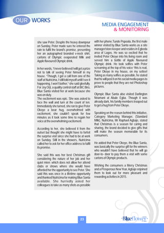 she saw Peter. Despite the heavy downpour
on Sunday, Peter made sure he entered the
rain to fulfil the brand's promise, presenting
her an autographed branded v-neck shirt,
cartons of Olympic evaporated Milk and
AppleflavouredOlympicdrink.
Inherwords,“IneverbelievedIwillgetaprize
not to talk of seeing Peter himself in my
house. “Though, I got a call from one of the
staff at Nutricima, I still told myself until I see it
happening, I won't bother,” she said gleefully.
For Joy Orji, a quality control staff at BIC Biro,
Blue Santa visited her at work because she
wasonduty.
The excitement was epic. She was asked to
face the wall and turn at the count of ten.
Immediately she turned, she ran to give Peter
Okoye a bear hug, overwhelmed with
excitement, she couldn't speak for few
minutes as it took some time to regain her
voiceattheoverwhelmingexcitement.
According to her, she believed it from the
outset but thought she might have to forfeit
the surprise visit since she had to be at work
on Sunday. Still in the showers, Nutricima
called her to ask for her office address to fulfil
itspromise.
She said this was her best Christmas gift
considering the nature of her job and her
quiet mien; which does not allow her attend
clubs or shows where she would have
affordedhertheopportunitytoseePeter.She
said this was once in a lifetime opportunity
andthankedNutricimaformakingBlueSanta
available. She hurriedly asked her
colleagues to take as many shots as possible
with her phone.Tunde Popoola, the first male
winner visited by Blue Santa works as a site
manager/storekeeperandresidesinEgbeda
area of Lagos. He was so excited that he
invited Peter Okoye into his living room and
served him a bottle of Apple flavoured
Olympic drink. He took selfies with Peter
screaming at the top of his voice “this is real,
Peter Okoye in my house, on my settee!
Taking as many selfies as possible, he stated
thathewillpostitonhissocialmediapagesto
prove to people that they are not Photoshop
pictures.
Olympic Blue Santa also visited Darlington
Nnamani at Abule Egba. Though it was
already dark, his family members trooped out
togetahugfromPeterOkoye.
Speaking on the reason behind this initiative,
Category Marketing Manager, (Standard
Milk), Nutricima, Mr Raphael Agbaje, stated
that Christmas is a season for caring and
sharing, the brand decided to give gifts that
will make the season memorable for its
consumers.
He added that Peter Okoye, the Blue Santa,
was basically the surprise gift for the winners
who wouldn't have believed that he will go
door-to- door to pay them a visit with some
cartonsofOlympicproducts.
Wishing the consumers a Merry Christmas
and a Prosperous NewYear,Agbaje enjoined
them to look out for more pleasant and
rewardingactivitiesin2015.
23
WORKSOUR
MEDIA ENGAGEMENT
& MONITORING
 