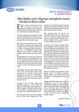 Wiko Mobile enters Nigerian smartphone market
...introduces Bleen colour
urope's fastest growing phone brand
Wiko, has made its debut into the
ENigerian smartphone market following a
successful launch on Wednesday, October 22,
atEkoHotel&Suites,VictoriaIsland,Lagos.
Creatively designed and well packaged, Wiko
came with 10 models from its extensive range of
smart and feature phones to suit the needs and
lifestylesoftheusersacrossthecountry.
Wiko comes in seven different vibrant colours
that have the capacity to evoke energy among
smartphone users. The Rainbow model comes
in varieties of appealing colours packed full of
good cheer. The RAINBOW's five-inch high-
definition screen displays a brilliant picture
qualityforauthenticcolours,justthewayitsuites
you.
Speaking with the press at the event, Director of
InternationalBusiness,WikoMobile,MarcelVan
De Pas, expounded that Wiko mobile has come
to stay in Nigeria to provide more options for the
smartphone users in the country to choose from
in order to enhance their lifestyle and fashion
sense.
Explaining the concept behind the Wiko colours,
Van De Pas said that Wiko colours reflect
outstanding and aesthetic appeal which
distinguished the brand from its competitors.
According to him, “We are not blue, neither
green, but a combination of both colours which
translateto“bleen”.
According to him, The Wiko mobile brand
positioning represents a perfect match with
Nigeria's predominantly young population as
wellastheappealoftheNigerianmarket,adding
that the brand is uniquely designed to give
exceptionalvalueandgratificationtotheusers.
On the brand name Wiko, Van De Pas explained
that, the brand name originated from “We
Company” stressing that they believe in working
together to deliver good and quality results that
is geared towards adding value and meeting the
needsoftheirnumerouscustomers.
While speaking further, Mr. Van De Pas
disclosed that Wiko brand is targeting 10 per
cent of the market share within a given period
and it has entered into partnership with some e-
commerce platforms such as Jumia, Konga etc
toenhancequalityservicedelivery.
In response to the company's strategy to drive
media engagement with the Nigerian market,
Director of Marketing, Gareth Abel said, “This is
a large and growing market; we believe that our
proposition and combination of stylish designs,
latest technology, high product technology and
affordable prices will be very attractive to the
market in Nigeria. We know that there is a large
number of consumers who are exactly our target
audience, young and young at heart interested
in technology who are aware that phone is the
centreofdigitallives,whowanttolivelifeontheir
own, so we feel our brand will appeal to these
people and we feel there is a huge opportunity
forourbrandsinthismarket''.
Models of the Wiko brand launched into the
Nigerian market are Highway, its flagship,
Rainbow, Bloom, Lenny, Sunset and Goa, all
smart phones.The feature phones are Kir-3, Riff
andLubi-3.
Flagship model Wiko Highway is one of the first
smartphones to use 2.0 GHz Octa-Core
technology. The Highway's exceptional features
includeaGorillaGlassbody,superbright5”FHD
screen, 16MP back camera and 8MP front
camera.Asmartphone that guarantees superior
speedandperformance,WikosaystheHighway
is one of the best-in-class smartphones
availableinNigeria.
24
WORKSOUR
MEDIA ENGAGEMENT
& MONITORING
(Continurd on page 24)
 