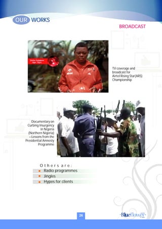 Documentary on
Curbing Insurgency
in Nigeria
(Northern Nigeria)
– Lessons from the
Presidential Amnesty
Programme
Jingles
Hypes for clients
Radio programmes
O t h e r s a r e :
TV coverage and
broadcast for
Airtel Rising Star(ARS)
Championship
26
BROADCAST
WORKSOUR
 
