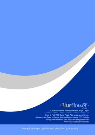 Managing the perceptions that condition your reality
14, Eleruwa Street, Wemabod Estate, Ikeja, Lagos
Suite 5, Plot 1138 Canal Plaza, Aborgo Largema Street,
by Churchgate Towers, Central Business District, Abuja, FCT, Nigeria
info@blueflowerafrica.com, infoblueflower@gmail.com
Web: www.blueflowerafrica.com
* * * * * * * * * * * * * * * * * * * * * * * * * * * * * * * * * * * * * *
 