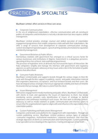 CorporateCommunication
In the era of enlightened stakeholders, effective communication with all constituent
publics of companies and institutions is not only a desideratum but also requires skillful
management.
Blueflower Limited provides strategic counsel and skilled execution of stakeholder
engagement programmes that enable companies relate well with their stakeholders. We
offer a range of services from development of corporate communication strategy,
content development (position papers, speech writing and documentation) to reputation
andidentitymanagement.
GovernmentRelations&PublicAffairs
Harmonious relations with government has emerged as a critical success factor for
various businesses and institutions in Nigeria. Government is a ubiquitous presence,
operatingatthreetiers oflocal,stateandfederalgovernment.
The presence of legislative arms at all levels has increased the layers of interaction. We
help companies simplify and manage the interface with government and regulatory
agencies as well as prepare advocacy on key issues and a role in the formation of public
policiesthataffectthem.
ConsumerPublicRelations
Blueflower Limited builds and supports brands through the various stages in their life
cycle with through-the-line support in publicity, events, and public information material
that engenders awareness, acceptance, and trust between brands and their users. We
have developed various strategies that ensure appropriate visibility and share of mind for
thebrandsthatwemanage.Allittakesisabrieffromtheclient.
IssuesManagement
With active engagementin mediamonitoringand public affairs, Blueflower Limited works
with clients to track and agendarise the issues of importance to them. Our media
monitoring service provides early identification of issues of strategic or tactical
importance and continuous tracking of such issues. We then work to develop content,
advocacy as well as media relations or public communication and interface plans to
ensure that the organizational response aligns with and influences the expectation of key
stakeholderpublics.
Custom PublishingandPublicationsManagement
Companies and brands seek platforms for engagement with stakeholders. Through our
custom publishing service, Blueflower Limited produces various types of journals
–consumer magazines, institutional newsletters, corporate brochures- that meet the
strategic objectives of clients as communication and marketing tools. Custom publishing
isourspecialistservicedrawingontheexperience,traningandexposureofourteam.
Blueflower Limited offers services in these core areas
PRACTICES & SPECIALTIES
2
 