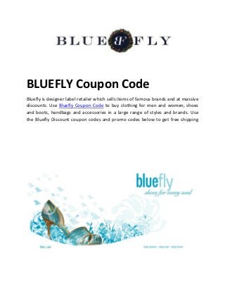 BLUEFLY Coupon Code 
Bluefly is designer label retailer which sells items of famous brands and at massive 
discounts. Use Bluefly Coupon Code to buy clothing for men and women, shoes 
and boots, handbags and accessories in a large range of styles and brands. Use 
the Bluefly Discount coupon codes and promo codes below to get free shipping 
 