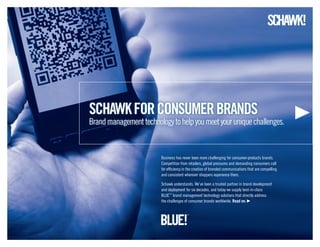 schawkforCONSUMERBRANDS
Brandmanagementtechnologytohelpyoumeetyouruniquechallenges.
Business has never been more challenging for consumer-products brands.
Competition from retailers, global pressures and demanding consumers call
for efficiency in the creation of branded communications that are compelling
and consistent wherever shoppers experience them.
Schawk understands. We’ve been a trusted partner in brand development
and deployment for six decades, and today we supply best-in-class
BLUE™
brand management technology solutions that directly address
the challenges of consumer brands worldwide. Read on.
 