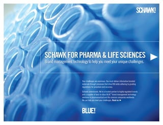 schawk for pharma & life sciences
Brand management technology to help you meet your unique challenges.



                         Your challenges are enormous. You must deliver informative branded
                         materials through processes that drive ROI while adhering to grueling
                         regulations for procedure and accuracy.

                         Schawk understands. We’re a trusted partner to highly regulated brands
                         and a supplier of best-in-class BLUE™ brand management technology
                         solutions to pharmaceutical and life sciences companies worldwide.
                         We can help you meet your challenges. read on.
 