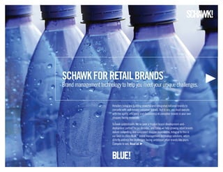 schawk for retail BraNDs
Brand management technology to help you meet your unique challenges.


                         Retailers today are building powerful and integrated national brands to
                         compete with well-known consumer brands. But to win, you must execute
                         with the agility, efficiency and consistency of consumer brands in your own
                         shopper-facing materials.

                         Schawk understands. We’ve been a trusted brand-development-and-
                         deployment partner for six decades, and today we help growing retail brands
                         deliver compelling and consistent shopper experiences. Integral to this is
                         our best-in-class BLUE™ brand management technology solutions, which
                         directly address the challenges facing ambitious retail brands like yours.
                         Compete to win. read on.
 