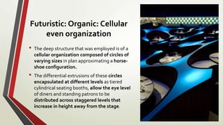 Futuristic: Organic: Cellular
even organization
• The deep structure that was employed is of a
cellular organization composed of circles of
varying sizes in plan approximating a horse-
shoe configuration.
• The differential extrusions of these circles
encapsulated at different levels as tiered
cylindrical seating booths, allow the eye level
of diners and standing patrons to be
distributed across staggered levels that
increase in height away from the stage.
 