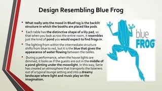 Design Resembling Blue Frog
• What really sets the mood in BlueFrog is the backlit
structure in which the booths are placed like pods.
• Each table has the distinctive shape of a lily pad, so
that when you look across the entire room, it resembles
just the kind of pond you would expect to find frogs in.
• The lighting from within the intermediate structure
shifts from blue to red, but it is the blue that gives the
appearance of water flowing between the tables.
• During a performance, when the house lights are
dimmed, it looks as if the guests are out in the middle of
a pond glinting under the moonlight. In this way, Serie
has created an atmosphere that transports the listeners
out of a typical lounge setting and into a dreamy
landscape where light and music play on the
imagination.
 