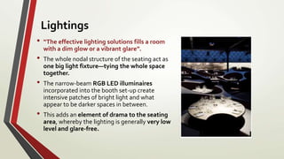 • “The effective lighting solutions fills a room
with a dim glow or a vibrant glare”.
• The whole nodal structure of the seating act as
one big light fixture—tying the whole space
together.
• The narrow-beam RGB LED illuminaires
incorporated into the booth set-up create
intensive patches of bright light and what
appear to be darker spaces in between.
• This adds an element of drama to the seating
area, whereby the lighting is generally very low
level and glare-free.
Lightings
 