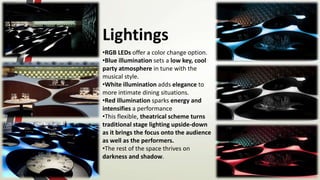 Lightings
•RGB LEDs offer a color change option.
•Blue illumination sets a low key, cool
party atmosphere in tune with the
musical style.
•White illumination adds elegance to
more intimate dining situations.
•Red illumination sparks energy and
intensifies a performance
•This flexible, theatrical scheme turns
traditional stage lighting upside-down
as it brings the focus onto the audience
as well as the performers.
•The rest of the space thrives on
darkness and shadow.
 