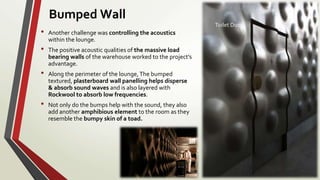• Another challenge was controlling the acoustics
within the lounge.
• The positive acoustic qualities of the massive load
bearing walls of the warehouse worked to the project’s
advantage.
• Along the perimeter of the lounge,The bumped
textured, plasterboard wall panelling helps disperse
& absorb sound waves and is also layered with
Rockwool to absorb low frequencies.
• Not only do the bumps help with the sound, they also
add another amphibious element to the room as they
resemble the bumpy skin of a toad.
Toilet Door
Bumped Wall
 