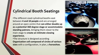 •The different sized cylindrical booths seat
between 4 and 10 people and are arranged
around an open centre that can either double up
as a potential 360 degree stage or accommodate
standing patrons, bringing them closer to the
main stage to create an intimate viewing
experience.
•The structure is designed according
Organisation cell composed of circles of various
sizes with a configuration, in plan, a horseshoe.
Cylindrical Booth Seatings
 
