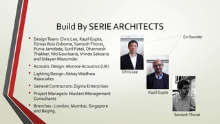 Build By SERIE ARCHITECTS
• DesignTeam: Chris Lee, Kapil Gupta,
Tomas Ruis Osborne, SantoshThorat,
Purva Jamdade, Suril Patel, Dharmesh
Thakker, Niti Gourisaria,Vrinda Seksaria
and Udayan Mazumdar.
• Acoustic Design: Munroe Acoustics (UK)
• Lighting Design:AbhayWadhwa
Associates
• General Contractors: Zigma Enterprises
• Project Managers: Masters Management
Consultants
• Branches : London, Mumbai, Singapore
and Beijing.
Co-founder
Chris Lee
Kapil Gupta
SantoshThorat
 