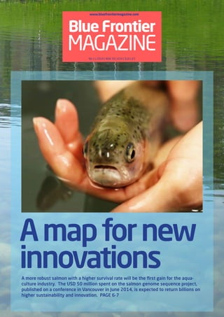 Blue Frontier 
MAGAZINE 
A map for new 
innovations 
A more robust salmon with a higher survival rate will be the first gain for the aqua-culture 
industry. The USD 50 million spent on the salmon genome sequence project, 
published on a conference in Vancouver in June 2014, is expected to return billions on 
higher sustainability and innovation. PAGE 6-7 
www.bluefrontiermagazine.com 
No 1 | 2014 | NOK 50 | €10 | $10 | £5 
 