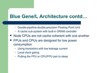 Blue Gene/L Architecture contd…

    –   Double-pipeline-double-precision Floating Point Unit
    –   A cache sub-system with built-in DRAM controller
   Node CPUs are not cache coherent with one another
   FPUs and CPUs are designed for low power
    consumption
    –   Using transistors with low leakage current
    –   Local clock gating
    –   Putting the FPU or CPU/FPU pair to sleep
 