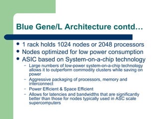 Blue Gene/L Architecture contd…

1 rack holds 1024 nodes or 2048 processors
 Nodes optimized for low power consumption
 ASIC based on System-on-a-chip technology
  –   Large numbers of low-power system-on-a-chip technology
      allows it to outperform commodity clusters while saving on
      power
  –   Aggressive packaging of processors, memory and
      interconnect
  –   Power Efficient & Space Efficient
  –   Allows for latencies and bandwidths that are significantly
      better than those for nodes typically used in ASC scale
      supercomputers
 