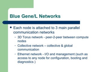 Blue Gene/L Networks

 Each
     node is attached to 3 main parallel
 communication networks
  –   3D Torus network - peer-2-peer between compute
      nodes
  –   Collective network – collective & global
      communication
  –   Ethernet network - I/O and management (such as
      access to any node for configuration, booting and
      diagnostics )
 