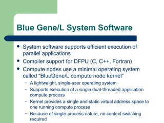 Blue Gene/L System Software

   System software supports efficient execution of
    parallel applications
   Compiler support for DFPU (C, C++, Fortran)
   Compute nodes use a minimal operating system
    called “BlueGene/L compute node kernel”
    –   A lightweight, single-user operating system
    –   Supports execution of a single dual-threaded application
        compute process
    –   Kernel provides a single and static virtual address space to
        one running compute process
    –   Because of single-process nature, no context switching
        required
 