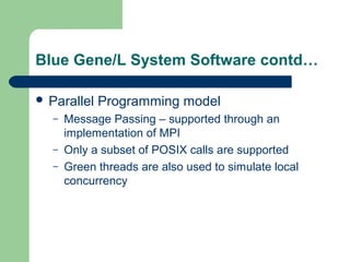 Blue Gene/L System Software contd…

 Parallel   Programming model
  –   Message Passing – supported through an
      implementation of MPI
  –   Only a subset of POSIX calls are supported
  –   Green threads are also used to simulate local
      concurrency
 