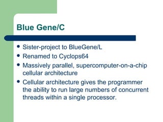 Blue Gene/C

 Sister-project  to BlueGene/L
 Renamed to Cyclops64
 Massively parallel, supercomputer-on-a-chip
  cellular architecture
 Cellular architecture gives the programmer
  the ability to run large numbers of concurrent
  threads within a single processor.
 