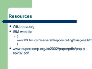 Resources

 Wikipedia.org
 IBM   website
  –   (
      www.03.ibm.com/servers/deepcomputing/bluegene.htm
      )
 www.supercomp.org/sc2002/paperpdfs/pap.p
  ap207.pdf
 