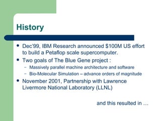 History

   Dec’99, IBM Research announced $100M US effort
    to build a Petaflop scale supercomputer.
   Two goals of The Blue Gene project :
    –   Massively parallel machine architecture and software
    –   Bio-Molecular Simulation – advance orders of magnitude
   November 2001, Partnership with Lawrence
    Livermore National Laboratory (LLNL)

                                        and this resulted in …
 