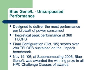 Blue Gene/L - Unsurpassed
Performance

 Designed  to deliver the most performance
  per kilowatt of power consumed
 Theoretical peak performance of 360
  TFLOPS
 Final Configuration (Oct. ‘05) scores over
  280 TFLOPS sustained on the Linpack
  benchmark.
 Nov 14, ‘06, at Supercomputing 2006, Blue
  Gene/L was awarded the winning prize in all
  HPC Challenge Classes of awards.
 