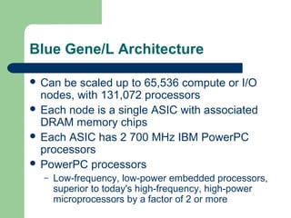 Blue Gene/L Architecture

 Can be scaled up to 65,536 compute or I/O
  nodes, with 131,072 processors
 Each node is a single ASIC with associated
  DRAM memory chips
 Each ASIC has 2 700 MHz IBM PowerPC
  processors
 PowerPC processors
  –   Low-frequency, low-power embedded processors,
      superior to today's high-frequency, high-power
      microprocessors by a factor of 2 or more
 
