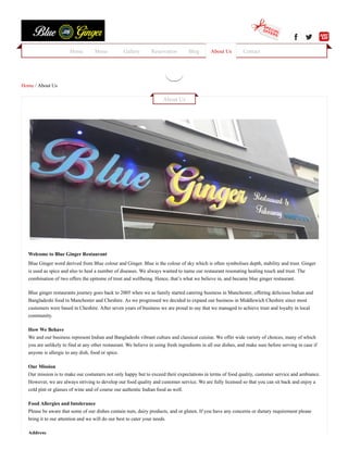     
Home / About Us
Welcome to Blue Ginger Restaurant
Blue Ginger word derived from Blue colour and Ginger. Blue is the colour of sky which is often symbolises depth, stability and trust. Ginger
is used as spice and also to heal a number of diseases. We always wanted to name our restaurant resonating healing touch and trust. The
combination of two offers the epitome of trust and wellbeing. Hence, that’s what we believe in, and became blue ginger restaurant.
Blue ginger restaurants journey goes back to 2005 when we as family started catering business in Manchester, offering delicious Indian and
Bangladeshi food in Manchester and Cheshire. As we progressed we decided to expand our business in Middlewich Cheshire since most
customers were based in Cheshire. After seven years of business we are proud to say that we managed to achieve trust and loyalty in local
community.
How We Behave
We and our business represent Indian and Bangladeshi vibrant culture and classical cuisine. We offer wide variety of choices, many of which
you are unlikely to find at any other restaurant. We believe in using fresh ingredients in all our dishes, and make sure before serving in case if
anyone is allergic to any dish, food or spice.
Our Mission
Our mission is to make our costumers not only happy but to exceed their expectations in terms of food quality, customer service and ambiance.
However, we are always striving to develop our food quality and customer service. We are fully licensed so that you can sit back and enjoy a
cold pint or glasses of wine and of course our authentic Indian food as well.
Food Allergies and Intolerance
Please be aware that some of our dishes contain nuts, dairy products, and or gluten. If you have any concerns or dietary requirement please
bring it to our attention and we will do our best to cater your needs.
Address
About Us
 
Home Menu Gallery Reservation Blog About Us Contact
 
