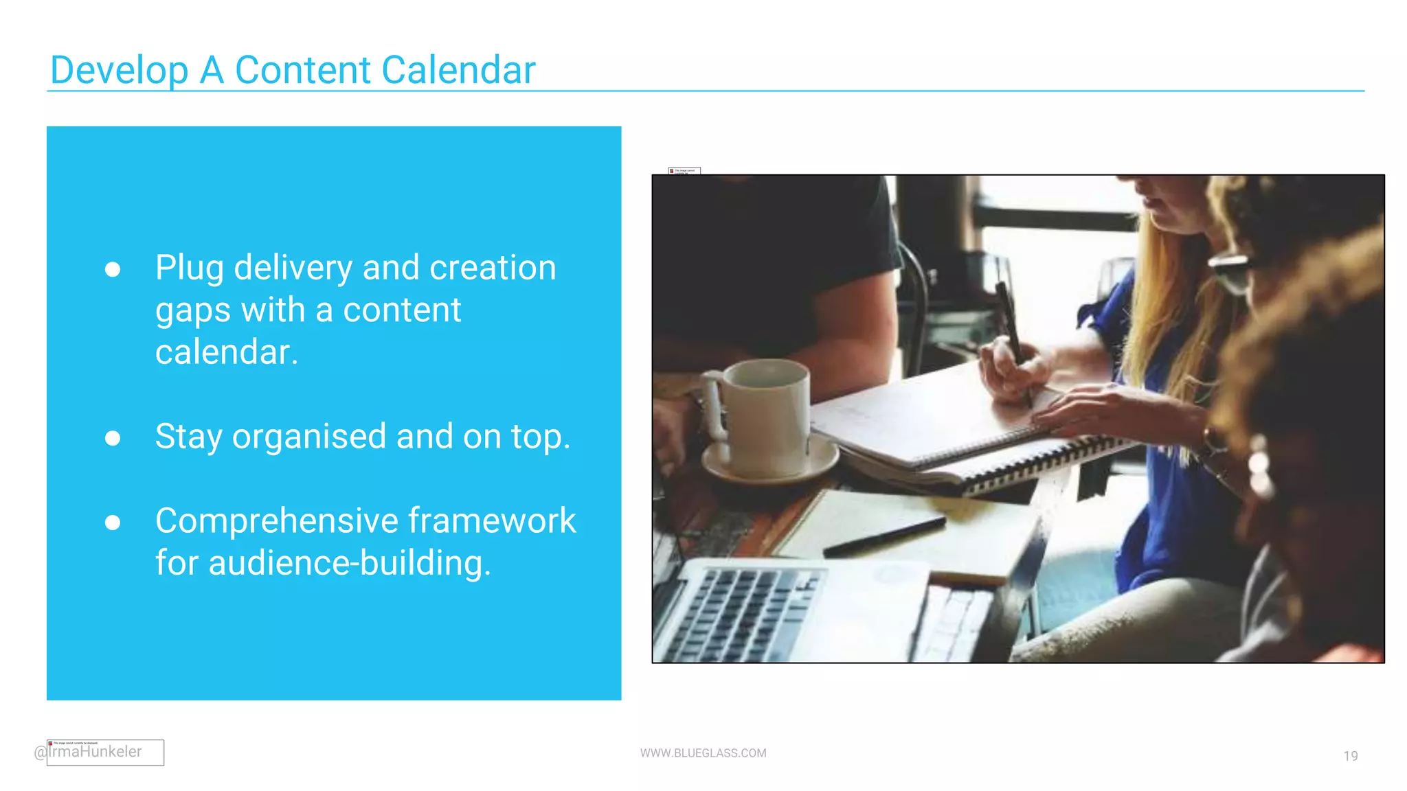 WWW.BLUEGLASS.COM 19
● Plug delivery and creation
gaps with a content
calendar.
● Stay organised and on top.
● Comprehensive framework
for audience-building.
Develop A Content Calendar
@IrmaHunkeler
 