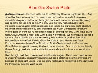 Blue Glo Switch Plate
gloRope.com was founded in Colorado in 2006 by Genesis Light Line LLC. And
since that time we’ve grown our unique and innovative way of infusing glow
materials into products that we think give back to the user immeasurable safety
and benefits for years to come. We only use the very highest quality glow
materials in our master batch processes and load all of our products to absolute
maximum thresholds so they emit incredible glow with unmatched longevity.
We’ve gone on from our humble beginnings of offering not only Glow cave diving
rope, Glow Dyneema rope, and Glow Static Kernmantle. We now have expanded
the use of our glow in the dark technology into additional product lines that
include Glow in the Dark Fabric, Glow Pet Collars, and Marine and Dock
Products. We even have Glow Aluminum Dock Cleats as well as Fishermans
Glow Rulers to appeal to every kind outdoor enthusiast. Our products are literally
Green Energy products, and add the intrinsic safety of luminance when all else
fails.
Stop the light pollution, look up and see the stars again. There is no need to ruin
your night vision by constantly churning out dead batteries into the environment
because of flash light usage. Use our glow materials to reclaim from the darkness
the things you actually want to see.
 