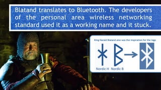 Blatand translates to Bluetooth. The developers
of the personal area wireless networking
standard used it as a working name and it stuck.
King Harald Blatand also was the inspiration for the logo
 