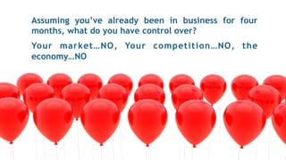 Assuming you’ve already been in business for four
months, what do you have control over?
Your market…NO, Your competition…NO, the
economy…NO
 