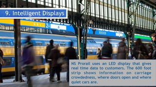 9. Intelligent Displays
NS Prorail uses an LED display that gives
real time data to customers. The 600 foot
strip shows information on carriage
crowdedness, where doors open and where
quiet cars are.
 