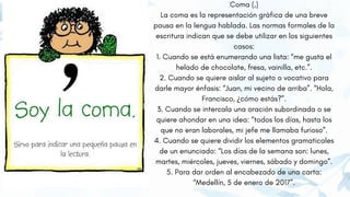 Coma (,)
La coma es la representación gráfica de una breve
pausa en la lengua hablada. Las normas formales de la
escritura indican que se debe utilizar en los siguientes
casos:
1. Cuando se está enumerando una lista: “me gusta el
helado de chocolate, fresa, vainilla, etc.”.
2. Cuando se quiere aislar al sujeto o vocativo para
darle mayor énfasis: “Juan, mi vecino de arriba”. “Hola,
Francisco, ¿cómo estás?”.
3. Cuando se intercala una oración subordinada o se
quiere ahondar en una idea: “todos los días, hasta los
que no eran laborales, mi jefe me llamaba furioso”.
4. Cuando se quiere dividir los elementos gramaticales
de un enunciado: “Los días de la semana son: lunes,
martes, miércoles, jueves, viernes, sábado y domingo”.
5. Para dar orden al encabezado de una carta:
“Medellín, 5 de enero de 2017”.
 
