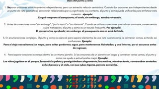 CLIENT 1
Usos del punto y coma
1. Separar oraciones sintácticamente independientes, pero con estrecha relación semántica. Cuando dos oraciones son independientes desde
un punto de vista gramatical, pero están relacionadas por su significado y su contexto, el punto y coma puede unificarlas para enfatizar esta
conexión. ejemplo:
Llegué temprano al aeropuerto; el vuelo, sin embargo, estaba retrasado.
2. Antes de conectores como “sin embargo”, “por lo tanto” o “no obstante”. Cuando se utilizan conectores que indican contraste, consecuencia
o una matización, el punto y coma es un recurso frecuente. Por ejemplo:
El proyecto fue aprobado; sin embargo, el presupuesto aún no está definido.
3. En enumeraciones complejas. El punto y coma es esencial para separar elementos de una lista cuando estos ya contienen comas, evitando así
confusiones. Ejemplo:
Para el viaje necesitamos: un mapa, para evitar perdernos; agua, para mantenernos hidratados; y una linterna, por si oscurece antes
de regresar.
4. Para separar oraciones extensas dentro de un mismo párrafo. Si las oraciones de un párrafo son largas y contienen varias comas, el punto y
coma nos ayuda a estructurarlas mejor. Ejemplo:
Los niños jugaban en el parque, lanzando la pelota y persiguiéndose alegremente; las madres, mientras tanto, conversaban sentadas
en los bancos; y el cielo, con sus nubes ligeras, parecía sonreírles.
 