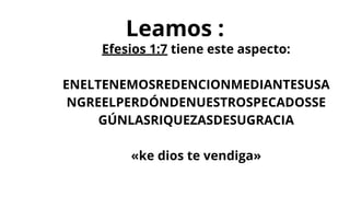 Leamos :
Efesios 1:7 tiene este aspecto:
ENELTENEMOSREDENCIONMEDIANTESUSA
NGREELPERDÓNDENUESTROSPECADOSSE
GÚNLASRIQUEZASDESUGRACIA
«ke dios te vendiga»
 