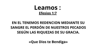 Leamos :
Efesios 1:7
EN EL TENEMOS REDENCION MEDIANTE SU
SANGRE EL PERDÓN DE NUESTROS PECADOS
SEGÚN LAS RIQUEZAS DE SU GRACIA.
«Que Dios te Bendiga»
 
