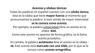 Acentos y sílabas tónicas
Todas las palabras en español cuentan con una sílaba tónica,
ésta es la sílaba que tiene mayor fuerza al momento que
pronunciamos la palabra. A este sonido de mayor intensidad
se le conoce como acento.
Por ejemplo, la palabra universidad tiene un acento en la
sílaba -dad.
Como este acento no aparece de forma gráfica, se le llama
acento prosódico.
En cambio, la palabra autónoma lleva el acento en la sílaba -
tó. Este acento está marcado con una tilde, por lo que se le
conoce como acento ortográfico.
 