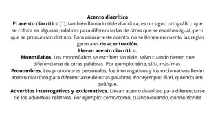 Acento diacrítico
El acento diacrítico (´), también llamado tilde diacrítica, es un signo ortográfico que
se coloca en algunas palabras para diferenciarlas de otras que se escriben igual, pero
que se pronuncian distinto. Para colocar este acento, no se tienen en cuenta las reglas
generales de acentuación.
Llevan acento diacrítico:
Monosílabos. Los monosílabos se escriben sin tilde, salvo cuando tienen que
diferenciarse de otras palabras. Por ejemplo: té/te, sí/si, más/mas.
Pronombres. Los pronombres personales, los interrogativos y los exclamativos llevan
acento diacrítico para diferenciarse de otras palabras. Por ejemplo: él/el, quién/quien,
qué/que.
Adverbios interrogativos y exclamativos. Llevan acento diacrítico para diferenciarse
de los adverbios relativos. Por ejemplo: cómo/como, cuándo/cuando, dónde/donde
 