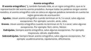 Acento ortográfico
El acento ortográfico (´), también llamado tilde, es un signo ortográfico, que es la
representación del acento acento prosódico. Aunque todas las palabras tengan acento
rosódico, el acento ortográfico solo se coloca en algunas palabras teniendo en cuenta las
reglas generales de acentuación:
Agudas. Llevan acento ortográfico cuando terminan en N, S o vocal, salvo algunas
excepciones. Por ejemplo: canción, atrás, cebú.
Graves. Llevan acento ortográfico cuando no terminan en N, S o vocal, salvo algunas
excepciones. Por ejemplo: fácil, cómic, Néstor.
Esdrújulas. Siempre acento ortográfico, salvo algunas excepciones. Por ejemplo:
mayúscula, cálculo, espléndido.
Sobresdrújulas. Siempre llevan acento ortográfico, salvo algunas excepciones. Por
ejemplo: académicamente, rápidamente, difícilmente.
 